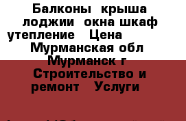 Балконы, крыша,лоджии, окна,шкаф,утепление › Цена ­ 14 000 - Мурманская обл., Мурманск г. Строительство и ремонт » Услуги   